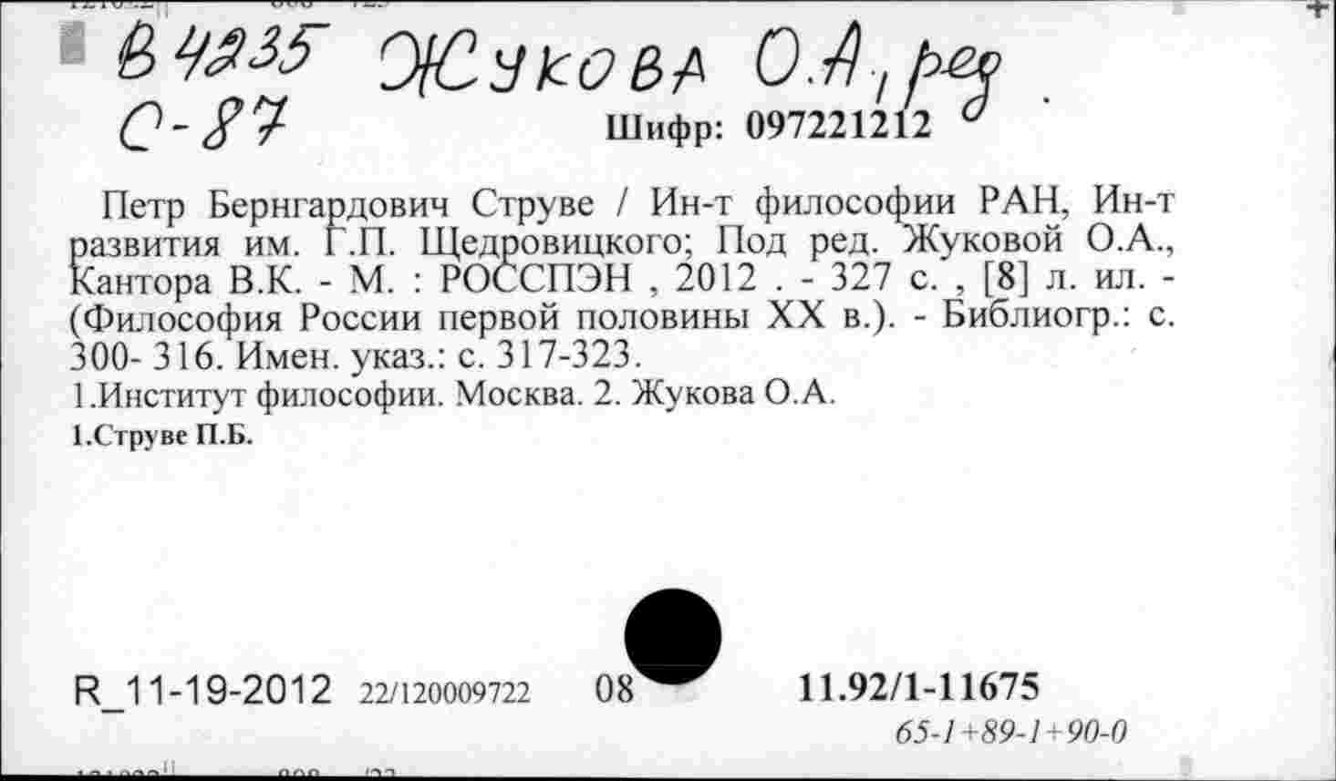 ﻿О-	Шифр: 097221212 °
Петр Бернгардович Струве / Ин-т философии РАН, Ин-т развития им. Г.П. Щедровицкого; Под ред. Жуковой О.А., Кантора В.К. - М. : РОССПЭН , 2012 . - 327 с. , [8] л. ил. -(Философия России первой половины XX в.). - Библиогр.: с. 300- 316. Имен, указ.: с. 317-323.
1.Институт философии. Москва. 2. Жукова О. А.
1.Струве П.Б.
Р_11-19-2012 22/120009722
11.92/1-11675
65-1+89-1+90-0